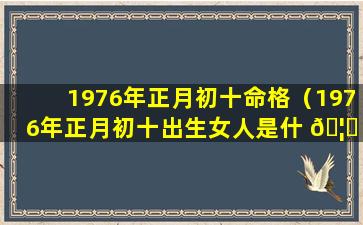 1976年正月初十命格（1976年正月初十出生女人是什 🦉 么命）